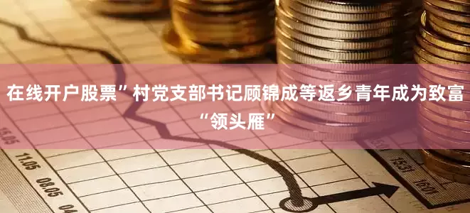 在线开户股票”村党支部书记顾锦成等返乡青年成为致富“领头雁”