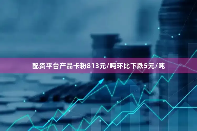 配资平台产品卡粉813元/吨环比下跌5元/吨