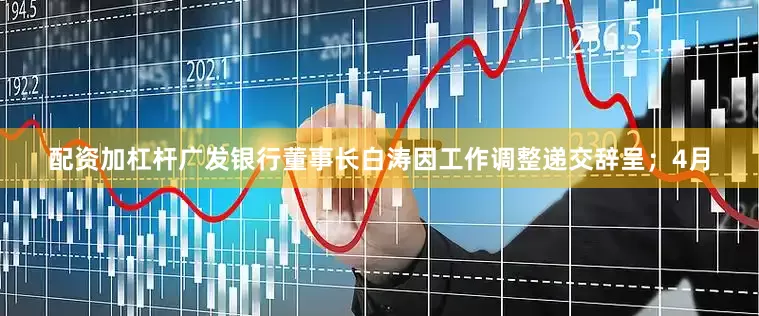 配资加杠杆广发银行董事长白涛因工作调整递交辞呈；4月