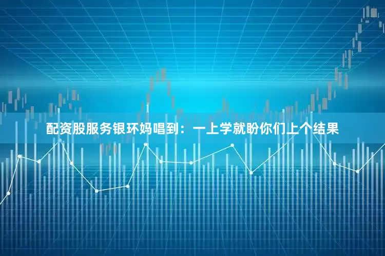 配资股服务银环妈唱到：一上学就盼你们上个结果