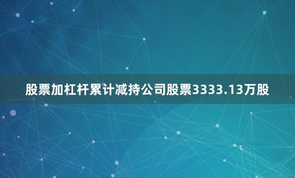 股票加杠杆累计减持公司股票3333.13万股