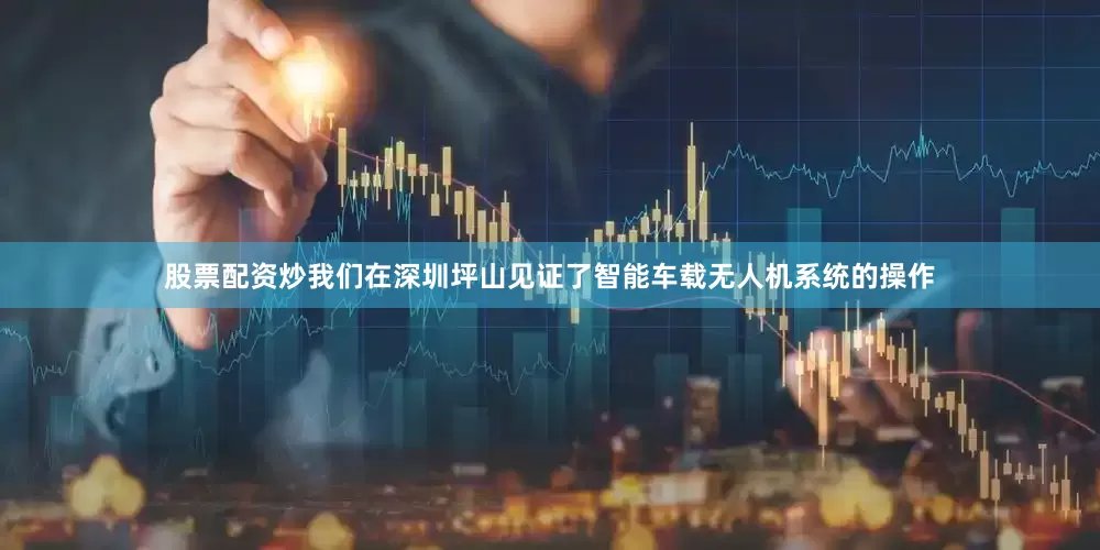 股票配资炒我们在深圳坪山见证了智能车载无人机系统的操作
