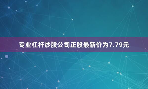 专业杠杆炒股公司正股最新价为7.79元