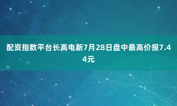 配资指数平台长高电新7月28日盘中最高价报7.44元