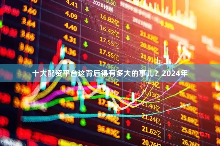 十大配资平台这背后得有多大的事儿？2024年