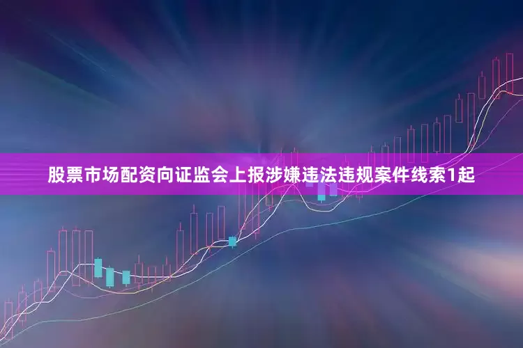 股票市场配资向证监会上报涉嫌违法违规案件线索1起