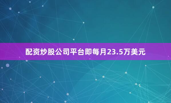 配资炒股公司平台即每月23.5万美元