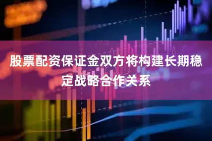 股票配资保证金双方将构建长期稳定战略合作关系