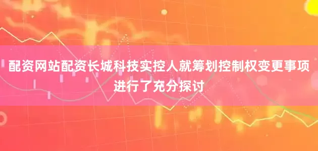 配资网站配资长城科技实控人就筹划控制权变更事项进行了充分探讨