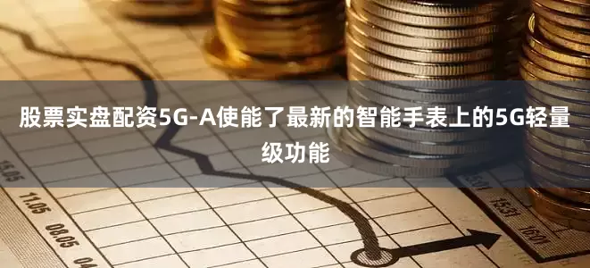 股票实盘配资5G-A使能了最新的智能手表上的5G轻量级功能